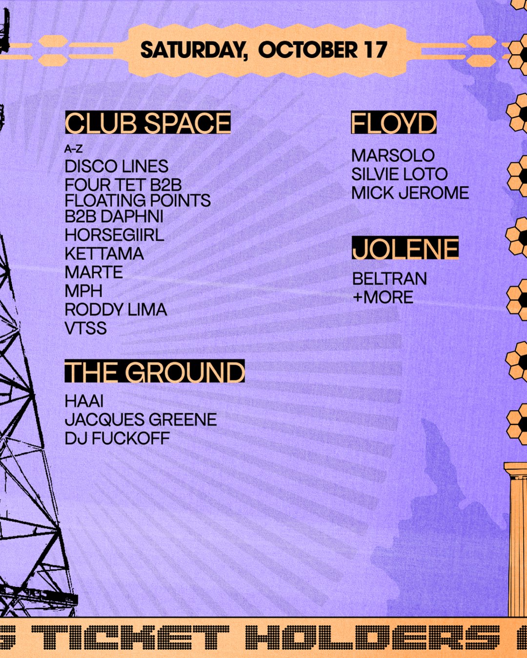 Saturday, October 17. Club Space A-Z: Disco Lines, Four Tet b2b Floating Points b2b Daphni, Horsegiirl, Kettama, Marte, MPH, Roddy Lima, VTSS. The Ground: HAAi, Jacques Greene, DJ Fuckoff. Floyd: Marsolo, Silvie Loto, Mick Jerome. Jolene: Beltran and more.