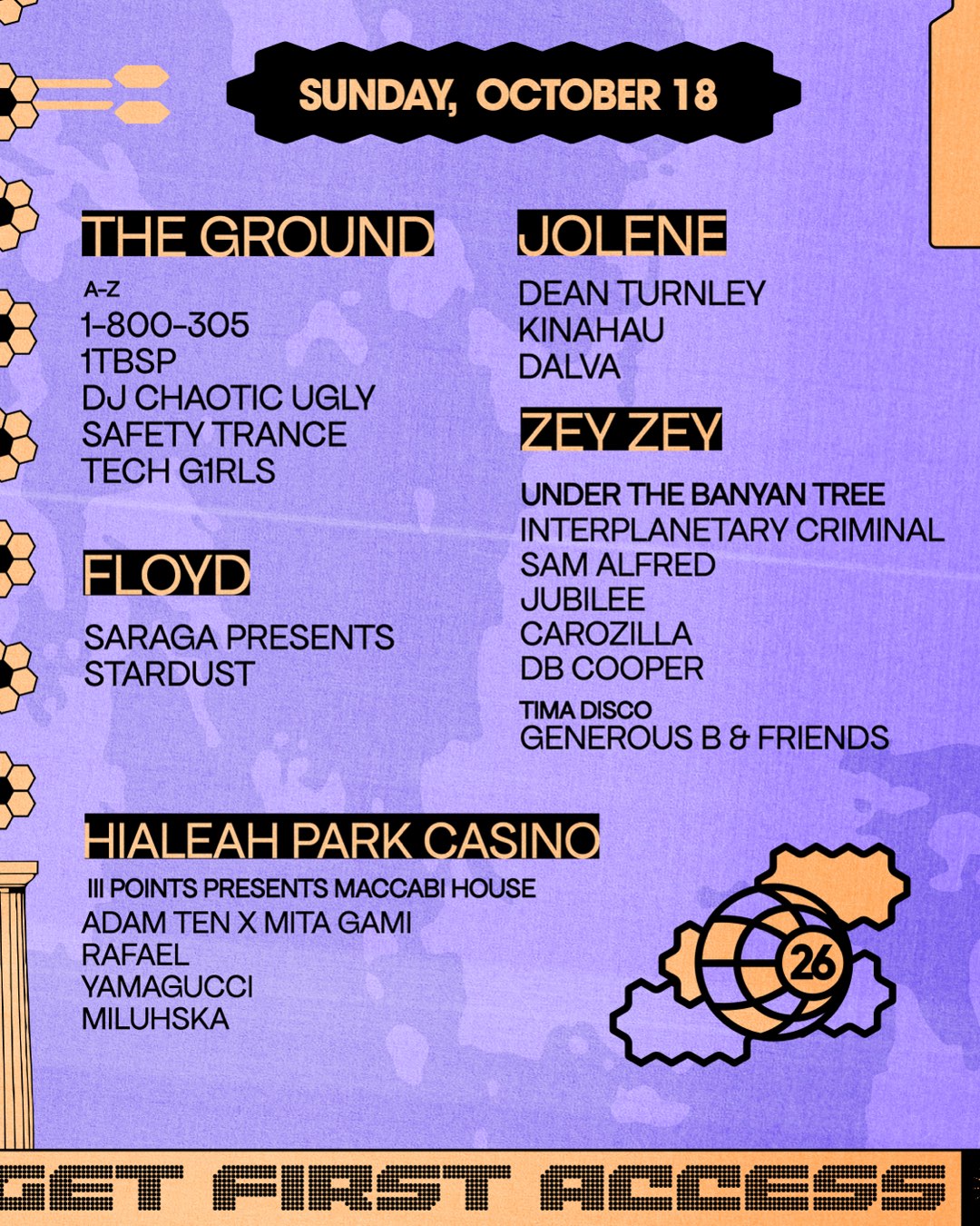 Sunday, October 18. The Ground A-Z: 1-800-305, 1TBSP, DJ Chaotic Ugly, Safety Trance, Tech G1rls. Floyd: Saraga presents Stardust. Jolene: Dean Turnley, Kinahau, Dalva. Zey Zey under the Banyan Tree: Interplanetary Criminal, Sam Alfred, Jubilee, Carozilla, DB Cooper; Tima Disco: Generous B and Friends. Hialeah Park Casino, III Points presents Maccabi House: Adam Ten x Mita Gami, Rafael, Yamagucci, Miluhska.