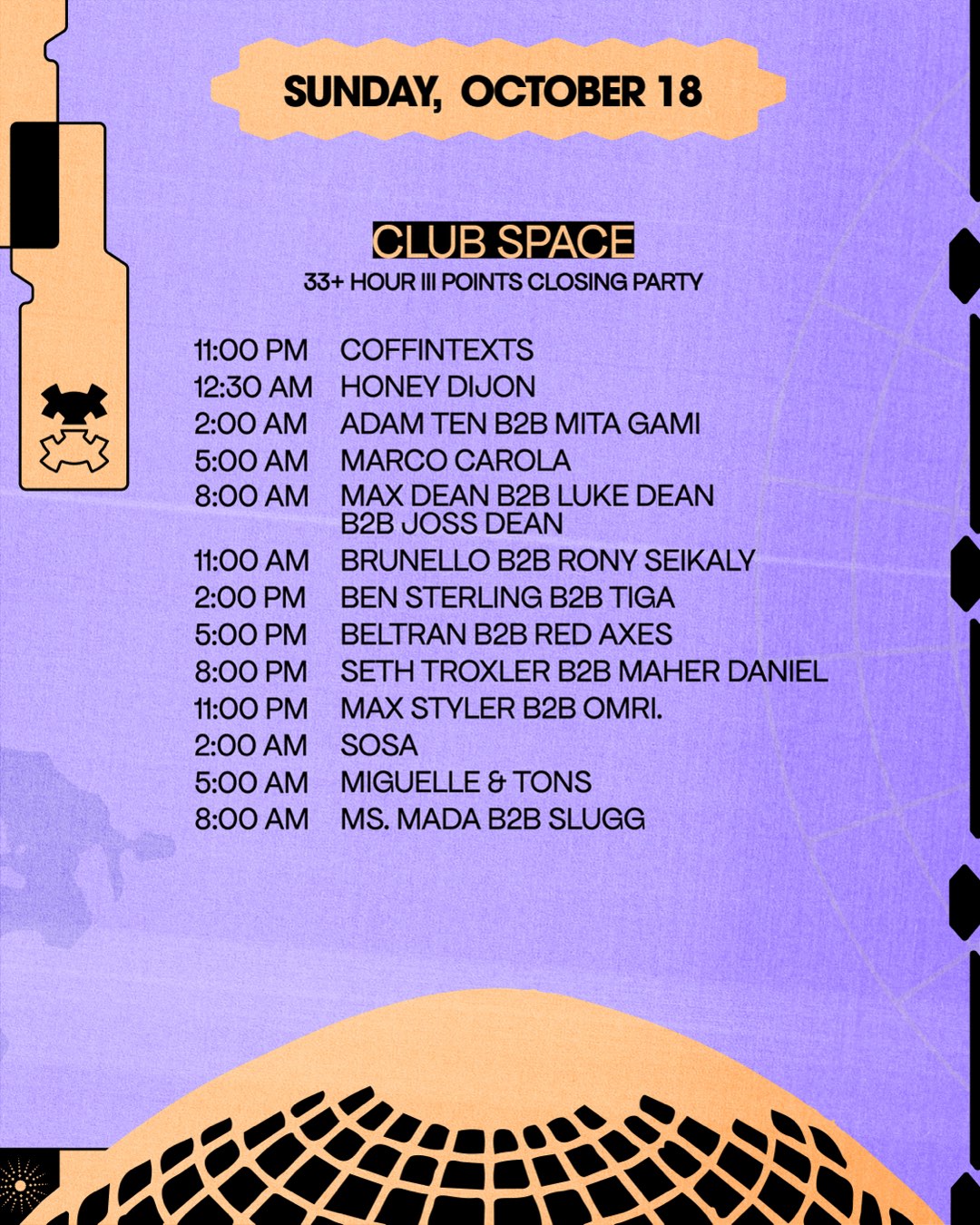 Sunday, October 18. Club Space, 33+ Hour III Points Closing Party set times. 11:00PM Coffintexts. 12:30AM Honey Dijon. 2:00AM Adam Ten b2b Mita Gami. 5:00AM Marco Carola. 8:00AM Max Dean b2b Luke Dean b2b Joss Dean. 11:00AM Brunello b2b Rony Seikaly. 2:00PM Ben Sterling b2b Tiga. 5:00PM Beltran b2b Red Axes. 8:00PM Seth Troxler b2b Maher Daniel. 11:00PM Max Styler b2b Omri. 2:00AM Sosa. 5:00AM Miguelle & Tons. 8:00AM Ms. Mada b2b Slugg.