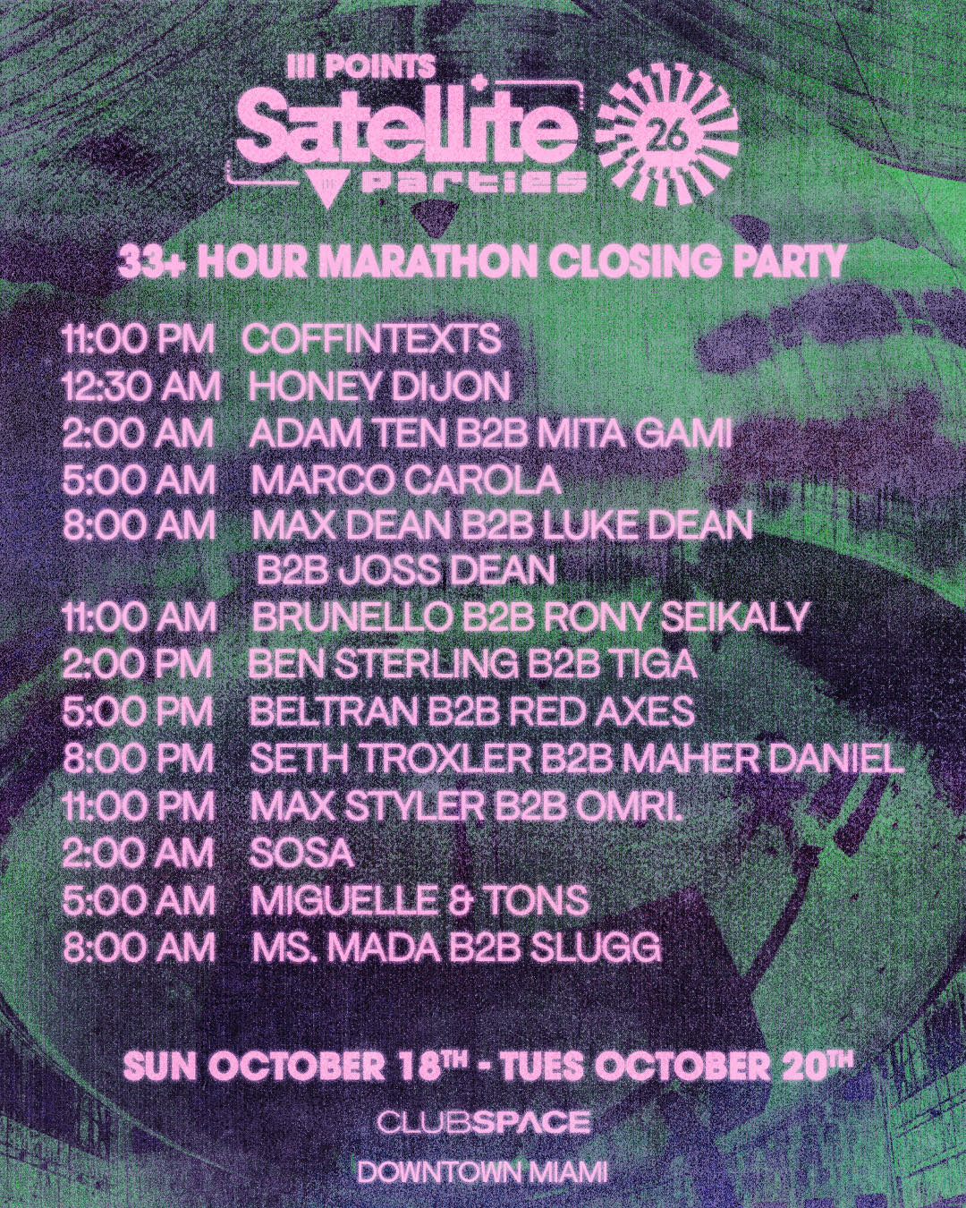 Set times for the 33+ Hour Marathon Closing Party at Club Space, Downtown Miami, Sunday October 18 to Tuesday October 20. 11:00PM Coffintexts. 12:30AM Honey Dijon. 2:00AM Adam Ten b2b Mita Gami. 5:00AM Marco Carola. 8:00AM Max Dean b2b Luke Dean b2b Joss Dean. 11:00AM Brunello b2b Rony Seikaly. 2:00PM Ben Sterling b2b Tiga. 5:00PM Beltran b2b Red Axes. 8:00PM Seth Troxler b2b Maher Daniel. 11:00PM Max Styler b2b Omri. 2:00AM Sosa. 5:00AM Miguelle & Tons. 8:00AM Ms. Mada b2b Slugg.